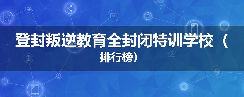 登封叛逆教育全封闭特训学校（排行榜）