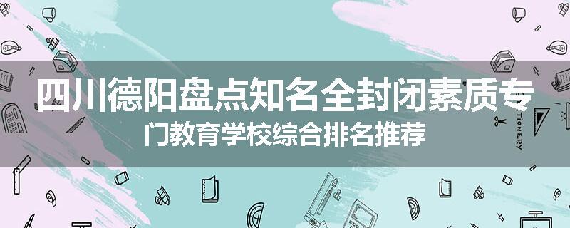四川德阳盘点知名全封闭素质专门教育学校综合排名推荐