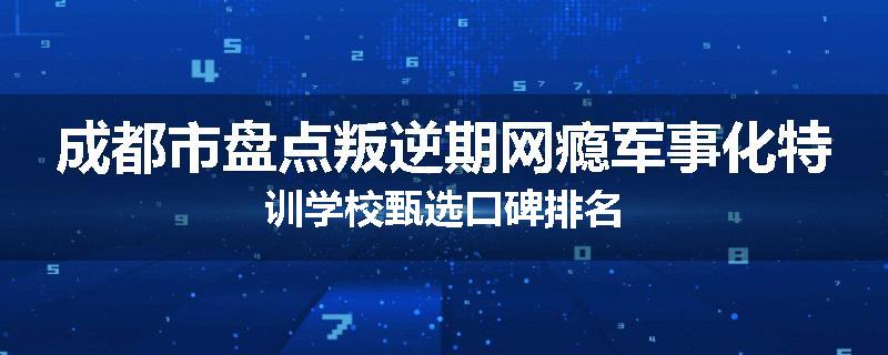 成都市盘点叛逆期网瘾军事化特训学校甄选口碑排名