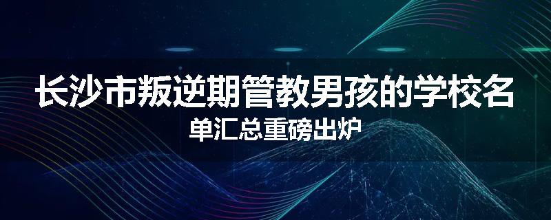 长沙市叛逆期管教男孩的学校名单汇总重磅出炉