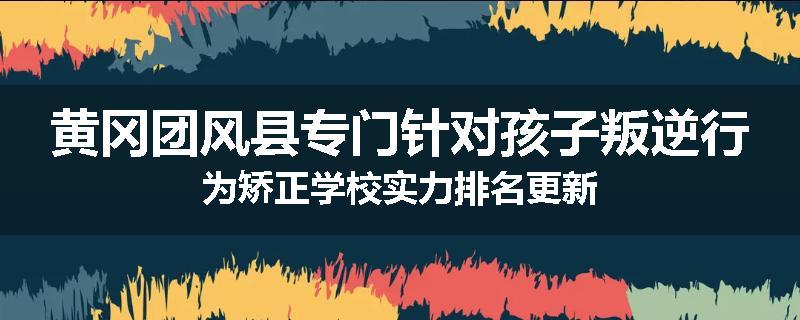 黄冈团风县专门针对孩子叛逆行为矫正学校实力排名更新
