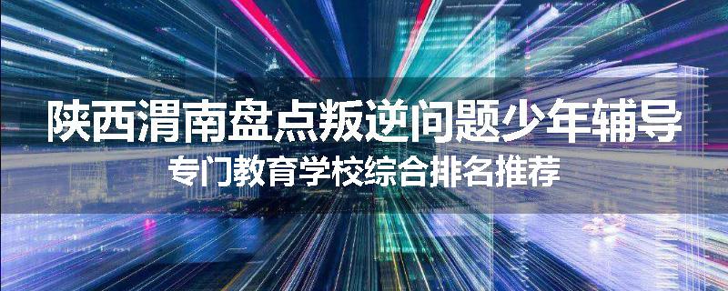 陕西渭南盘点叛逆问题少年辅导专门教育学校综合排名推荐