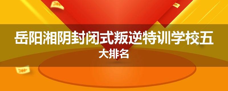 岳阳湘阴封闭式叛逆特训学校五大排名