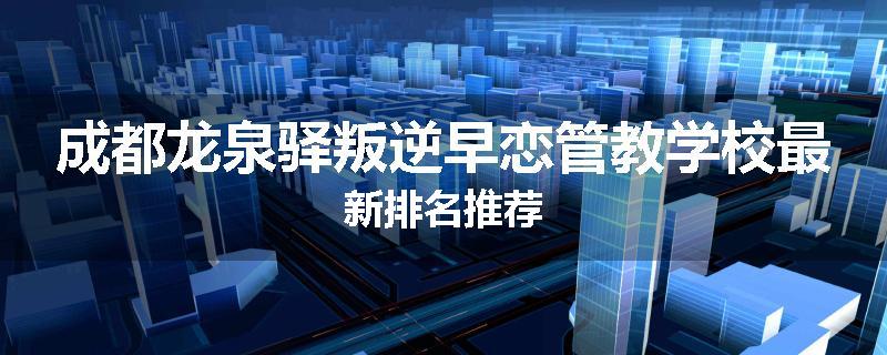 成都龙泉驿叛逆早恋管教学校最新排名推荐
