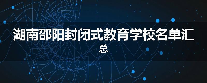 湖南邵阳封闭式教育学校名单汇总