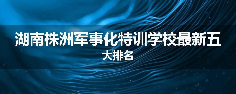 湖南株洲军事化特训学校最新五大排名