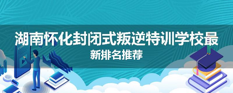 湖南怀化封闭式叛逆特训学校最新排名推荐