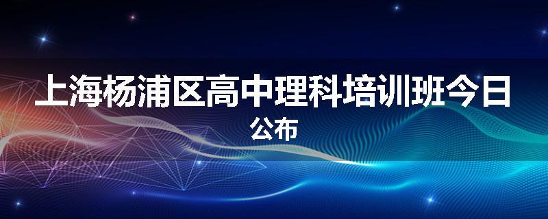 上海杨浦区高中理科培训班今日公布