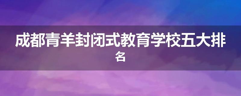 成都青羊封闭式教育学校五大排名