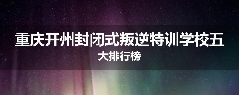 重庆开州封闭式叛逆特训学校五大排行榜