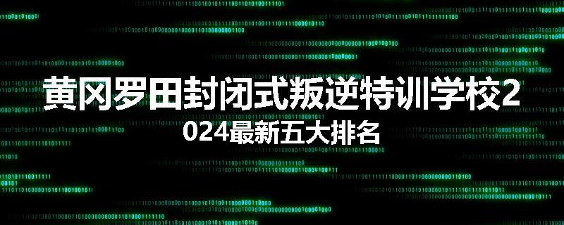 黄冈罗田封闭式叛逆特训学校2024最新五大排名