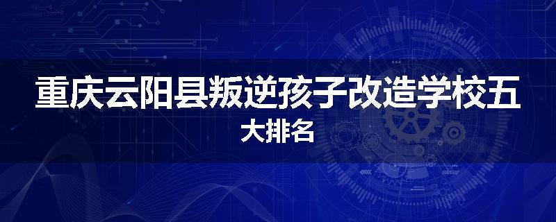 重庆云阳县叛逆孩子改造学校五大排名