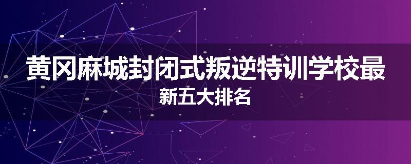 黄冈麻城封闭式叛逆特训学校最新五大排名