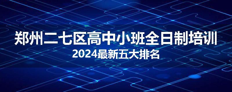 郑州二七区高中小班全日制培训2024最新五大排名