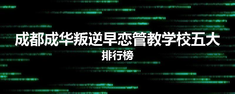 成都成华叛逆早恋管教学校五大排行榜