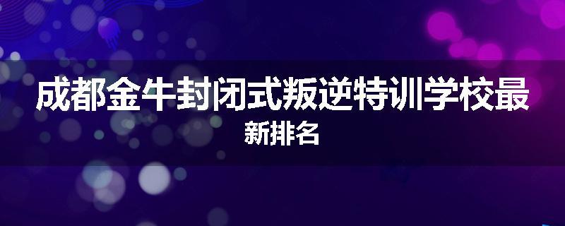 成都金牛封闭式叛逆特训学校最新排名
