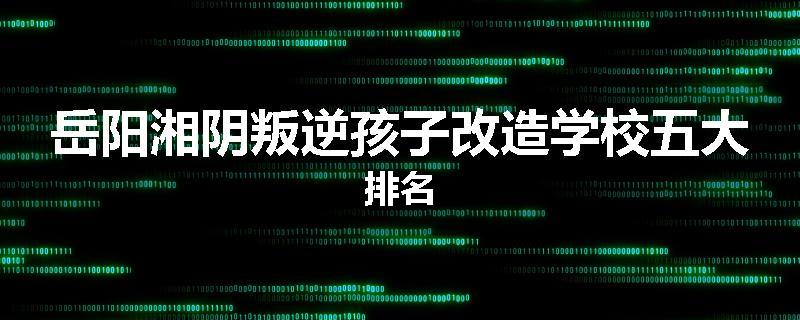岳阳湘阴叛逆孩子改造学校五大排名