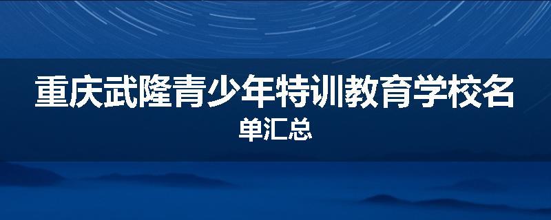 重庆武隆青少年特训教育学校名单汇总