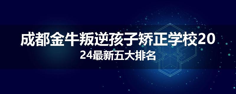 成都金牛叛逆孩子矫正学校2024最新五大排名