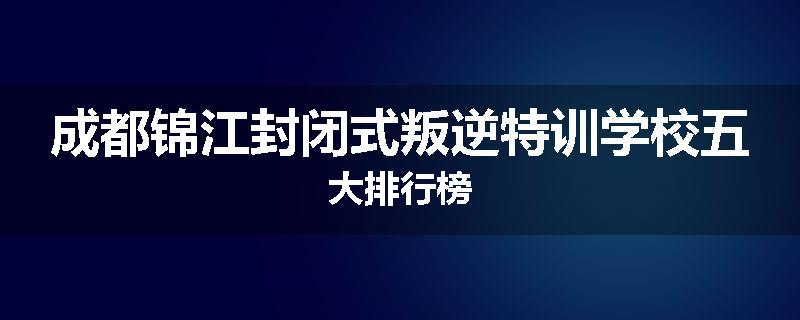 成都锦江封闭式叛逆特训学校五大排行榜