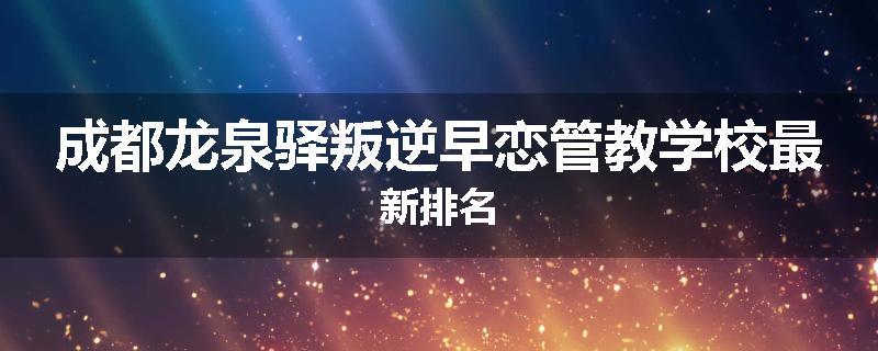 成都龙泉驿叛逆早恋管教学校最新排名