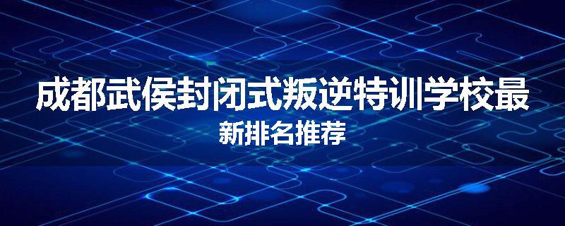 成都武侯封闭式叛逆特训学校最新排名推荐