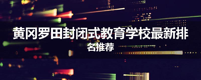 黄冈罗田封闭式教育学校最新排名推荐