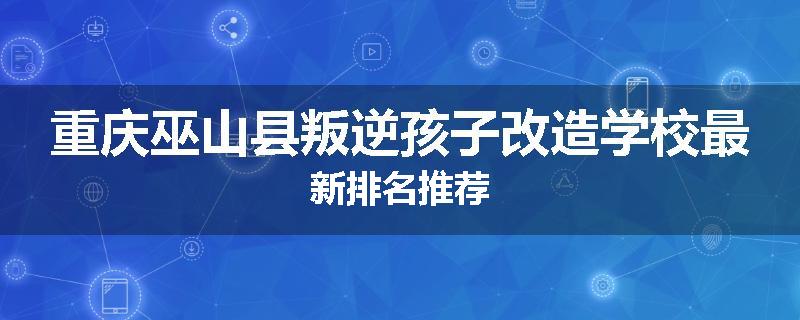 重庆巫山县叛逆孩子改造学校最新排名推荐