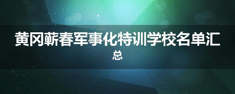 黄冈蕲春军事化特训学校名单汇总