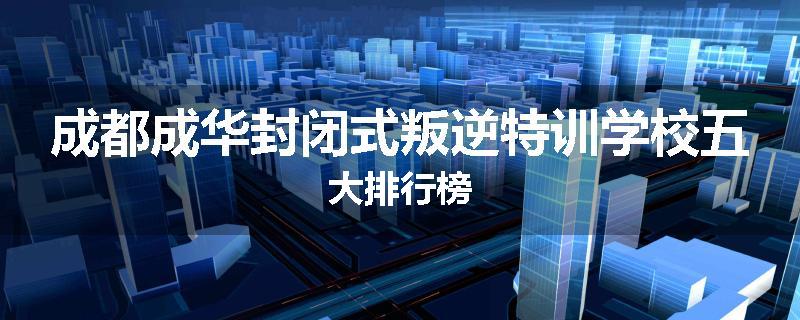 成都成华封闭式叛逆特训学校五大排行榜