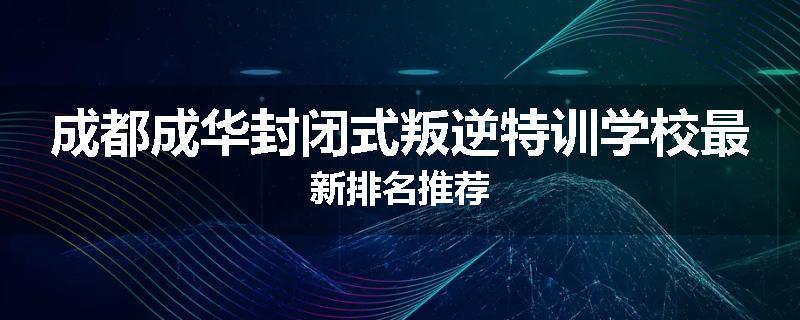 成都成华封闭式叛逆特训学校最新排名推荐