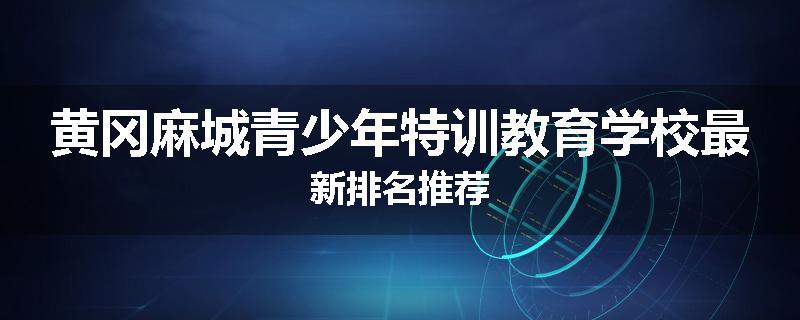 黄冈麻城青少年特训教育学校最新排名推荐