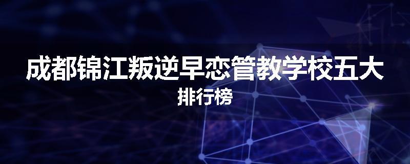 成都锦江叛逆早恋管教学校五大排行榜