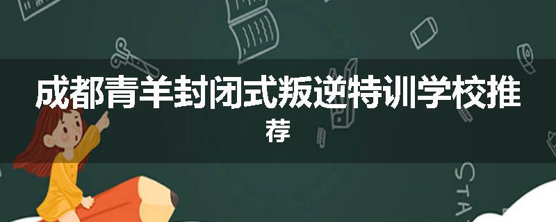 成都青羊封闭式叛逆特训学校推荐