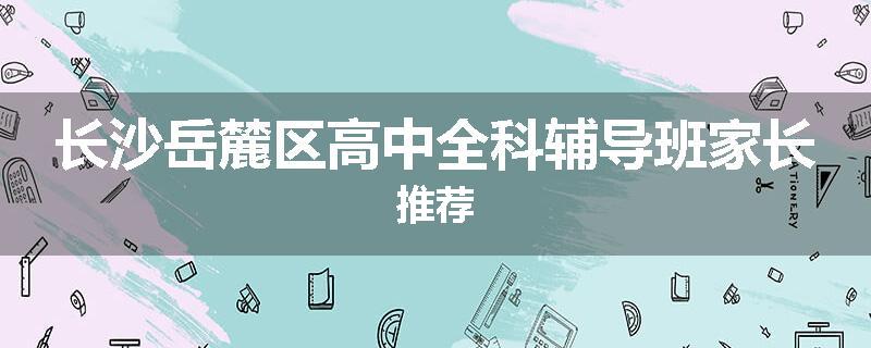 长沙岳麓区高中全科辅导班家长推荐