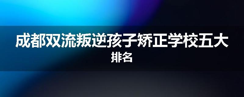 成都双流叛逆孩子矫正学校五大排名