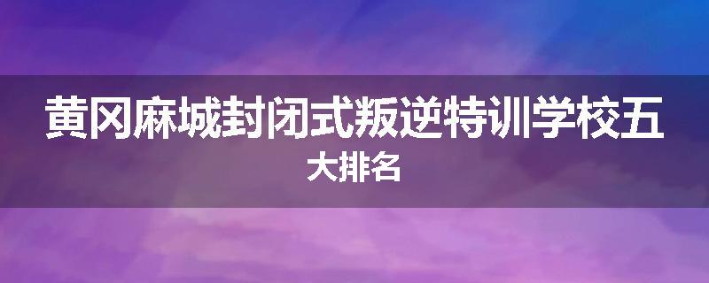 黄冈麻城封闭式叛逆特训学校五大排名