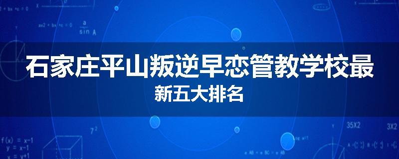 石家庄平山叛逆早恋管教学校最新五大排名