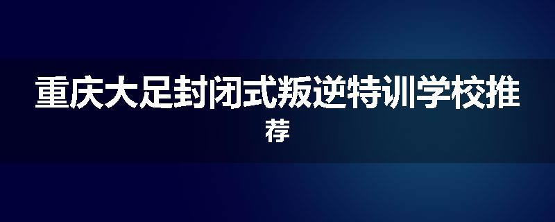 重庆大足封闭式叛逆特训学校推荐