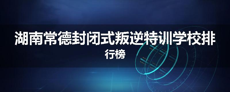 湖南常德封闭式叛逆特训学校排行榜