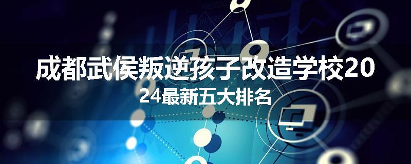 成都武侯叛逆孩子改造学校2024最新五大排名
