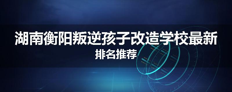 湖南衡阳叛逆孩子改造学校最新排名推荐