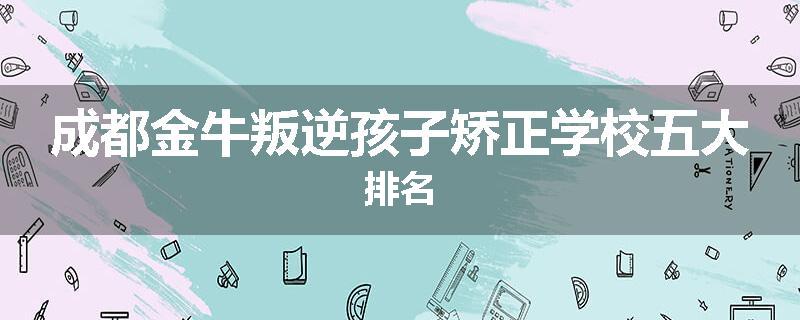 成都金牛叛逆孩子矫正学校五大排名