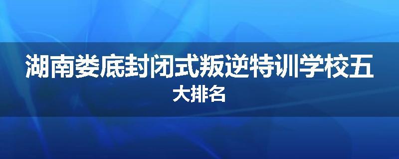 湖南娄底封闭式叛逆特训学校五大排名