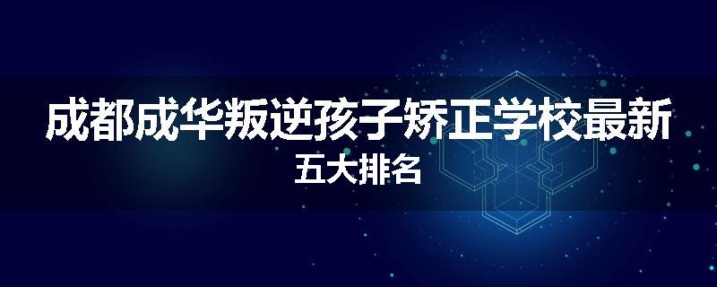 成都成华叛逆孩子矫正学校最新五大排名