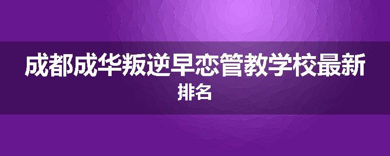成都成华叛逆早恋管教学校最新排名