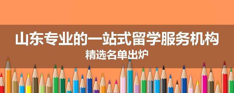 山东专业的一站式留学服务机构精选名单出炉