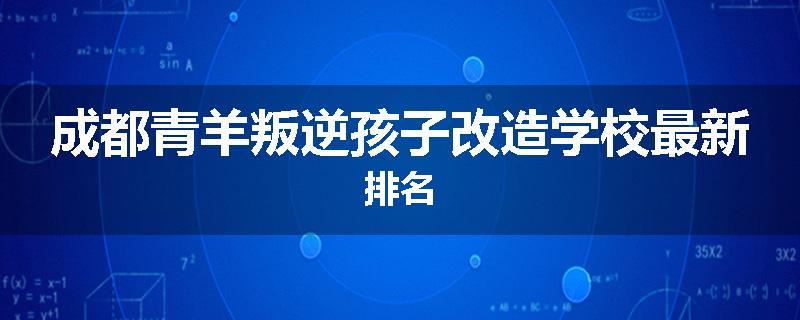 成都青羊叛逆孩子改造学校最新排名