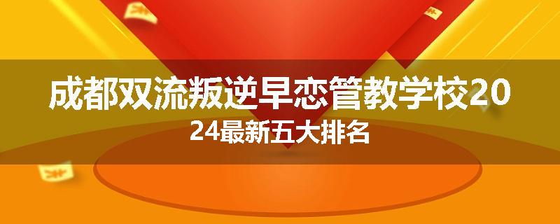 成都双流叛逆早恋管教学校2024最新五大排名