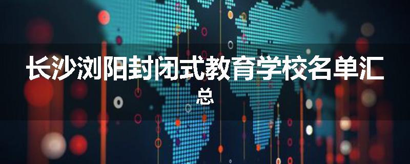 长沙浏阳封闭式教育学校名单汇总